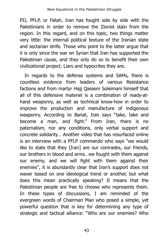 New Equations in the Palestinian Struggle

PI, PFLP, or Fatah, Iran has fought side by side with the
Palestinians in order to remove the Zionist stain from the
region, In this regard, and on this topic, two things matter
very little: the internal political texture of the Iranian state
and sectarian strife. Those who point to the latter argue that
it is only since the war on Syrian that Iran has supported the
Palestinian cause, and they only do so to benefit their own
civilizational project. Liars and hypocrites they are.

In regards to the defense systems and SAMs, there is
countless evidence from leaders of various Resistance
factions and from martyr Hajj Qassem Soleimani himself that
all of this defensive materiel is a combination of ready-at-
hand weaponry, as well as technical know-how in order to
improve the production and manufacture of indigenous
weaponry. According to Banat, Iran says “take, take and
become a man, and fight.” From Iran, there is no
paternalism, nor any conditions, only verbal support and
concrete solidarity... Another video that has resurfaced online
is an interview with a PFLP commando who says “we would
like to state that they [Iran] are our comrades, our friends,
our brothers in blood and arms...we fought with them against
our enemy, and we will fight with them against their
enemies", it is abundantly clear that Iran’s support does not
waver based on one ideological trend or another, but what
does this mean practically speaking? It means that the
Palestinian people are free to choose who represents them.
In these types of discussions, I am reminded of the
evergreen words of Chairman Mao who posed a simple, yet
powerful question that is key for determining any type of
strategic and tactical alliance: “Who are our enemies? Who

43
